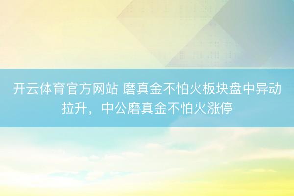 开云体育官方网站 磨真金不怕火板块盘中异动拉升，中公磨真金不怕火涨停
