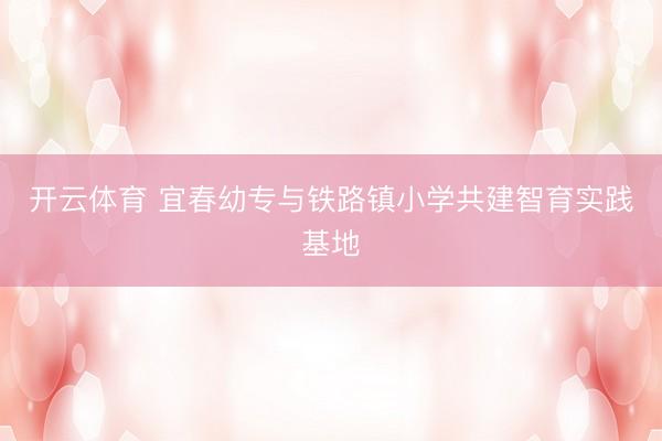 开云体育 宜春幼专与铁路镇小学共建智育实践基地