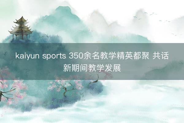kaiyun sports 350余名教学精英都聚 共话新期间教学发展