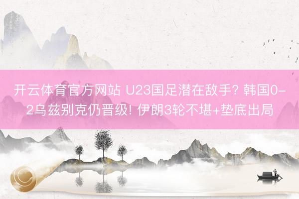 开云体育官方网站 U23国足潜在敌手? 韩国0-2乌兹别克仍晋级! 伊朗3轮不堪+垫底出局