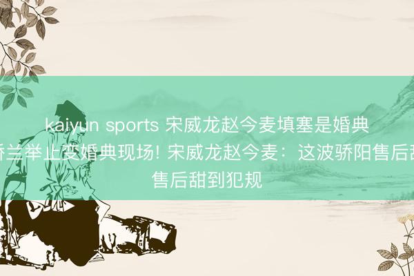 kaiyun sports 宋威龙赵今麦填塞是婚典现场，娇兰举止变婚典现场! 宋威龙赵今麦：这波骄阳售后甜到犯规