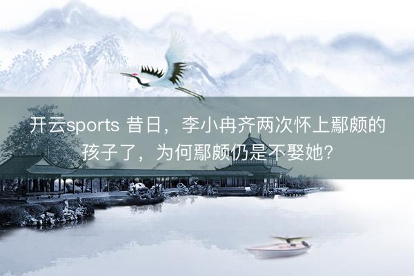 开云sports 昔日，李小冉齐两次怀上鄢颇的孩子了，为何鄢颇仍是不娶她?