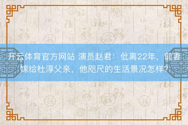 开云体育官方网站 演员赵君：仳离22年，前妻嫁给杜淳父亲，他咫尺的生活景况怎样?