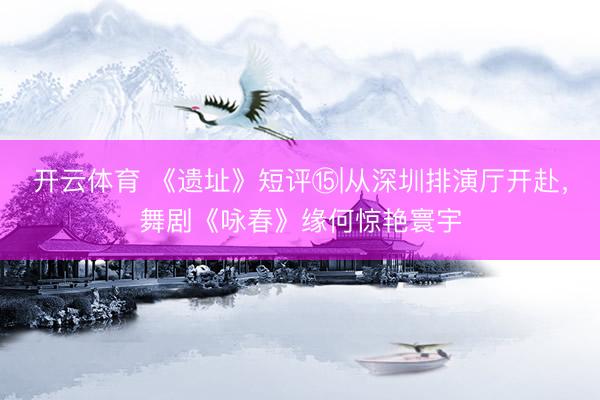 开云体育 《遗址》短评⑮|从深圳排演厅开赴，舞剧《咏春》缘何惊艳寰宇