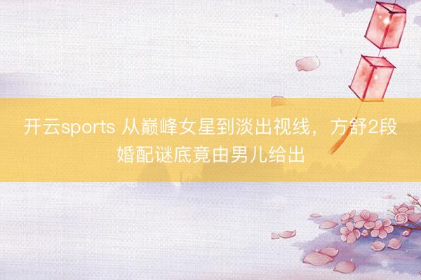 开云sports 从巅峰女星到淡出视线，方舒2段婚配谜底竟由男儿给出