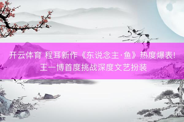 开云体育 程耳新作《东说念主·鱼》热度爆表! 王一博首度挑战深度文艺扮装