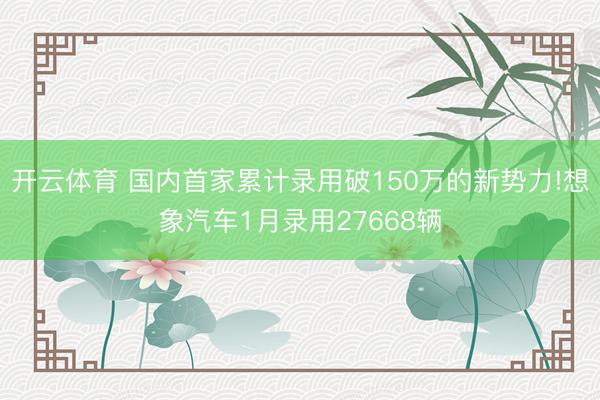 开云体育 国内首家累计录用破150万的新势力!想象汽车1月录用27668辆
