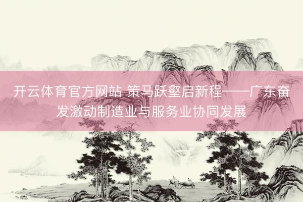 开云体育官方网站 策马跃壑启新程——广东奋发激动制造业与服务业协同发展
