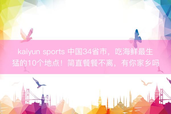 kaiyun sports 中国34省市，吃海鲜最生猛的10个地点！简直餐餐不离，有你家乡吗