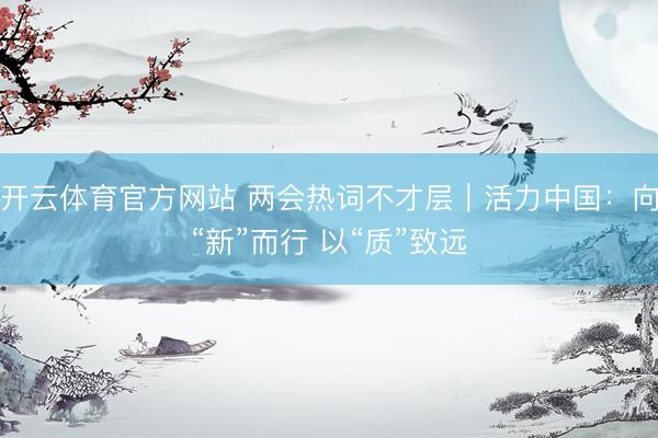 开云体育官方网站 两会热词不才层｜活力中国：向“新”而行 以“质”致远