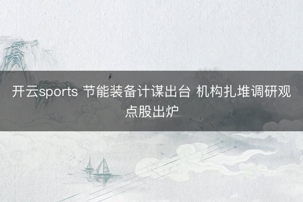 开云sports 节能装备计谋出台 机构扎堆调研观点股出炉