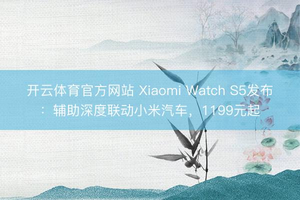 开云体育官方网站 Xiaomi Watch S5发布：辅助深度联动小米汽车，1199元起