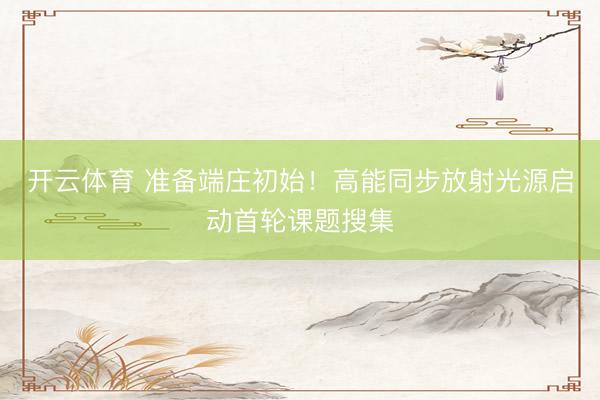 开云体育 准备端庄初始！高能同步放射光源启动首轮课题搜集