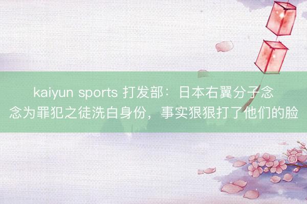 kaiyun sports 打发部：日本右翼分子念念为罪犯之徒洗白身份，事实狠狠打了他们的脸