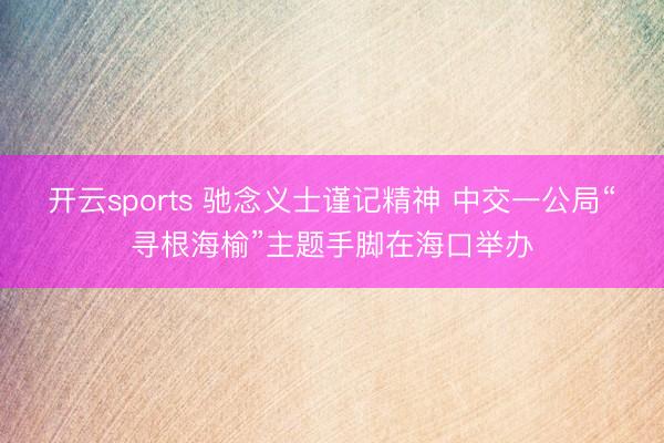 开云sports 驰念义士谨记精神 中交一公局“寻根海榆”主题手脚在海口举办