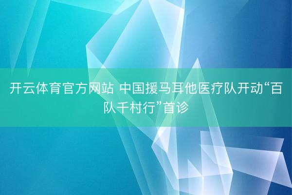 开云体育官方网站 中国援马耳他医疗队开动“百队千村行”首诊