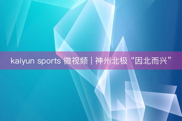 kaiyun sports 微视频 | 神州北极 “因北而兴”