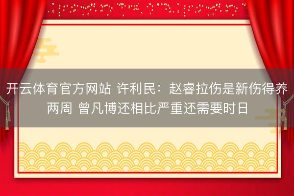 开云体育官方网站 许利民：赵睿拉伤是新伤得养两周 曾凡博还相比严重还需要时日