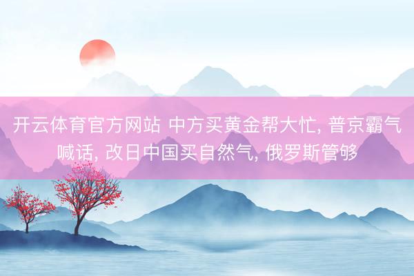 开云体育官方网站 中方买黄金帮大忙, 普京霸气喊话, 改日中国买自然气, 俄罗斯管够