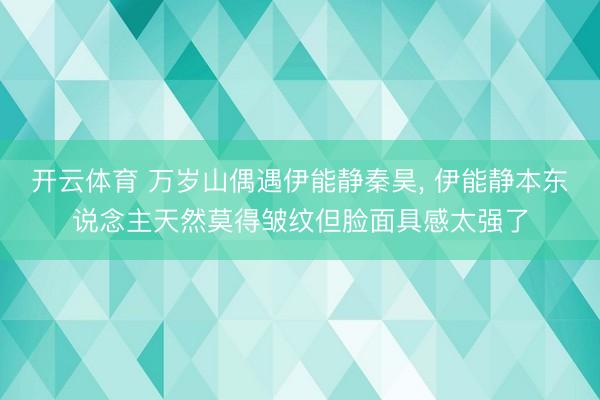 开云体育 万岁山偶遇伊能静秦昊, 伊能静本东说念主天然莫得皱纹但脸面具感太强了