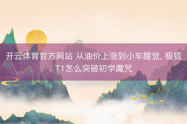 开云体育官方网站 从油价上涨到小车醒觉, 极狐T1怎么突破初学魔咒