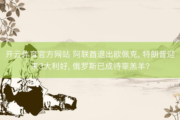 开云体育官方网站 阿联酋退出欧佩克, 特朗普迎来3大利好, 俄罗斯已成待宰羔羊?
