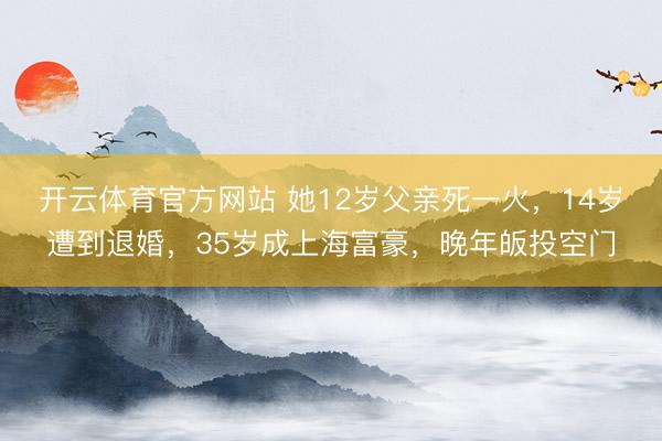 开云体育官方网站 她12岁父亲死一火，14岁遭到退婚，35岁成上海富豪，晚年皈投空门