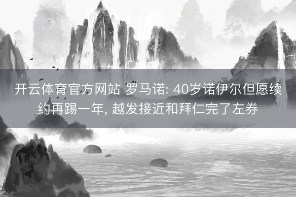 开云体育官方网站 罗马诺: 40岁诺伊尔但愿续约再踢一年, 越发接近和拜仁完了左券